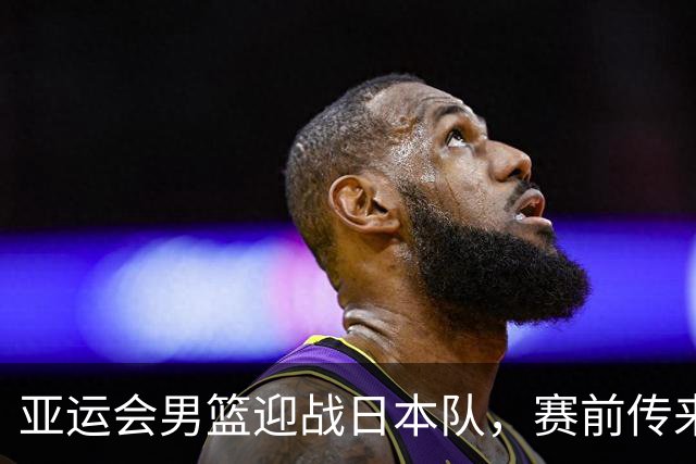 亚运会男篮迎战日本队，赛前传来4好消息和2坏消息，中国男篮冲击胜利有望，郭士强压力大